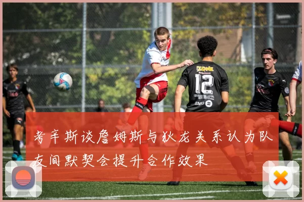 考辛斯谈詹姆斯与狄龙关系认为队友间默契会提升合作效果