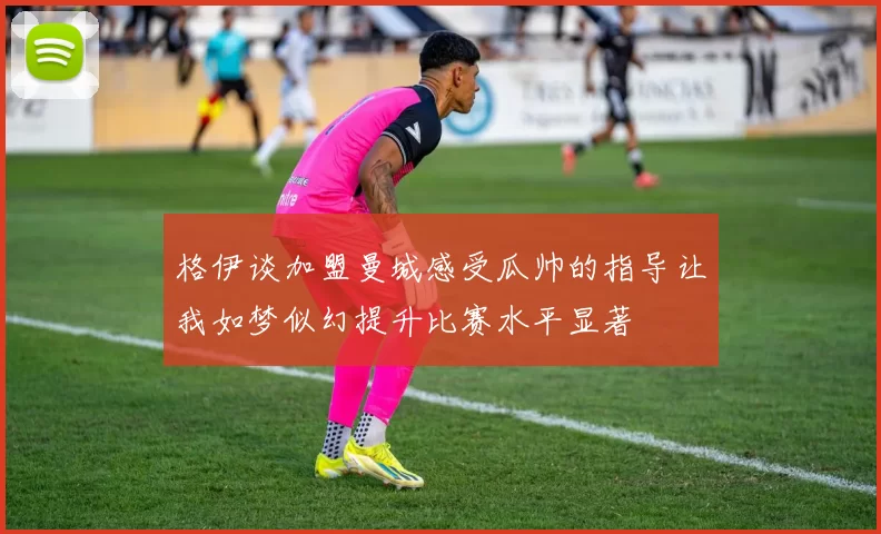 格伊谈加盟曼城感受瓜帅的指导让我如梦似幻提升比赛水平显著