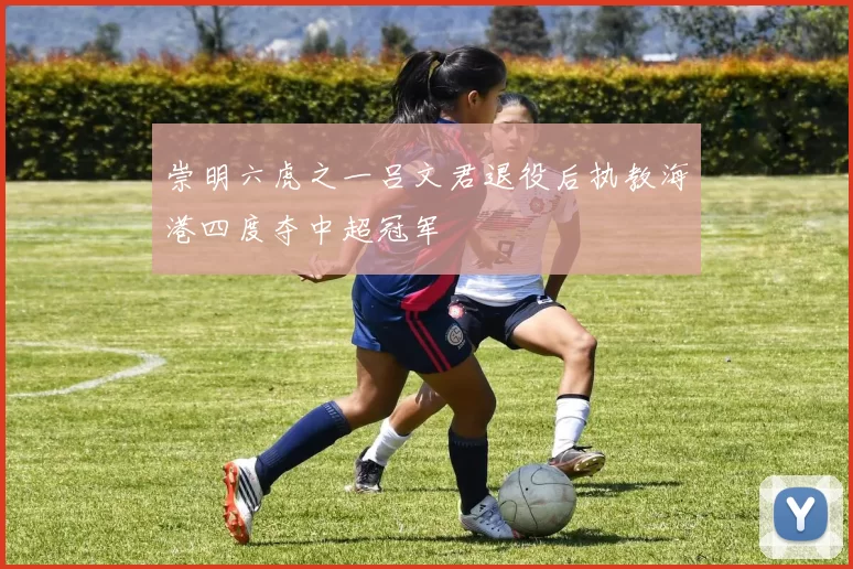 崇明六虎之一吕文君退役后执教海港四度夺中超冠军
