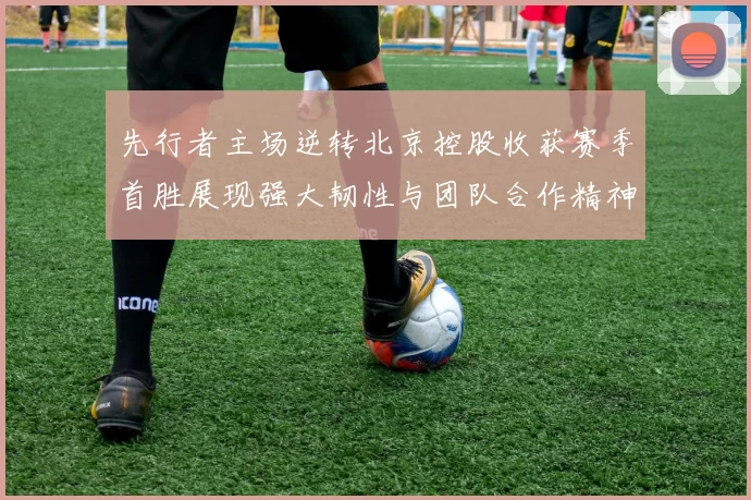 先行者主场逆转北京控股收获赛季首胜展现强大韧性与团队合作精神