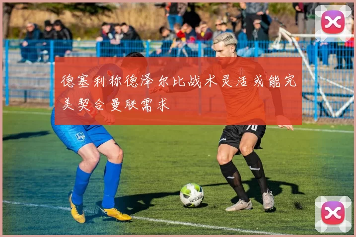 德塞利称德泽尔比战术灵活或能完美契合曼联需求