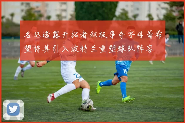 名记透露开拓者积极争夺字母哥希望将其引入波特兰重塑球队阵容